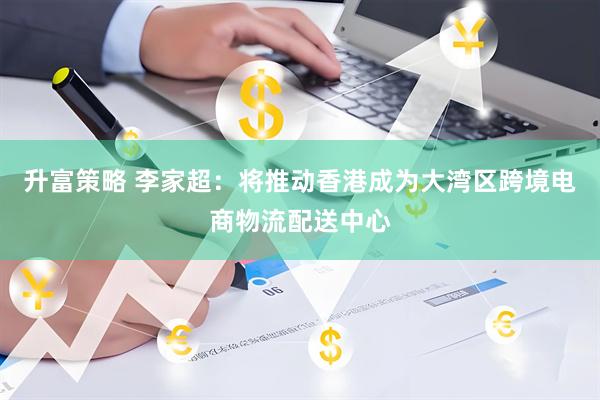 升富策略 李家超：将推动香港成为大湾区跨境电商物流配送中心