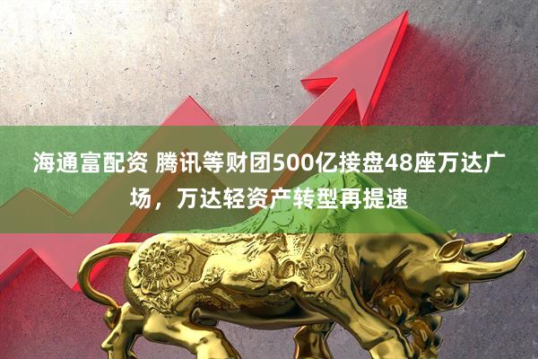 海通富配资 腾讯等财团500亿接盘48座万达广场，万达轻资产转型再提速