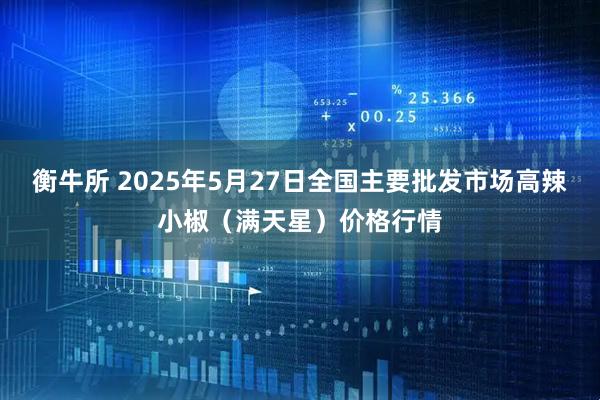 衡牛所 2025年5月27日全国主要批发市场高辣小椒（满天星）价格行情