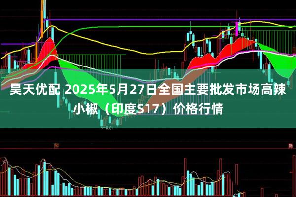 昊天优配 2025年5月27日全国主要批发市场高辣小椒（印度S17）价格行情