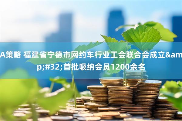 A策略 福建省宁德市网约车行业工会联合会成立&#32;首批吸纳会员1200余名