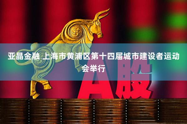 亚晶金融 上海市黄浦区第十四届城市建设者运动会举行