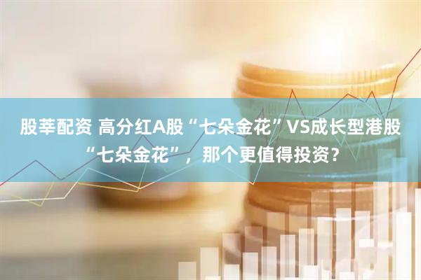 股莘配资 高分红A股“七朵金花”VS成长型港股“七朵金花”，那个更值得投资？