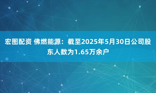 宏图配资 佛燃能源：截至2025年5月30日公司股东人数为1.65万余户