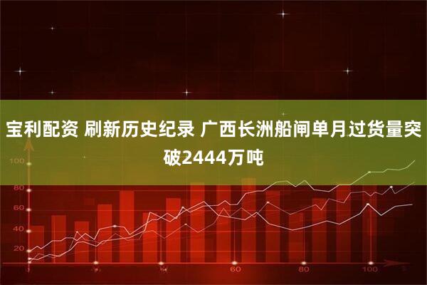宝利配资 刷新历史纪录 广西长洲船闸单月过货量突破2444万吨