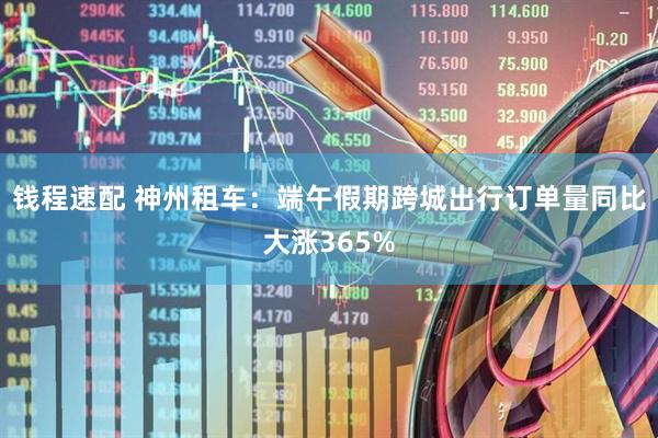 钱程速配 神州租车：端午假期跨城出行订单量同比大涨365%