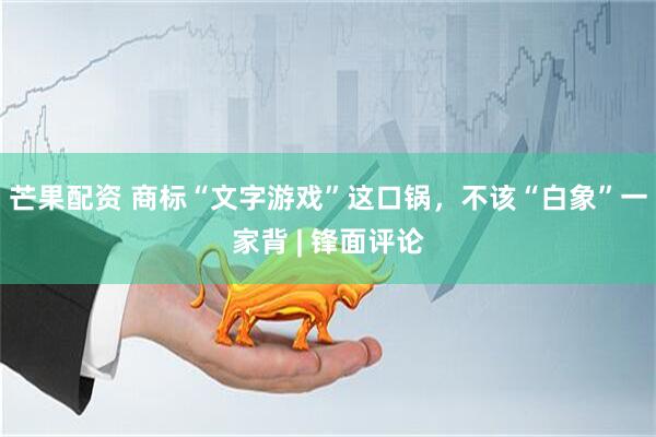 芒果配资 商标“文字游戏”这口锅，不该“白象”一家背 | 锋面评论