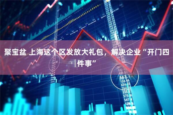 聚宝盆 上海这个区发放大礼包，解决企业“开门四件事”