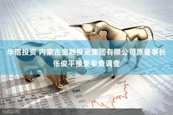 华信投资 内蒙古金融投资集团有限公司原董事长张俊平接受审查调查