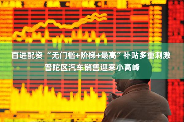 百进配资 “无门槛+阶梯+最高”补贴多重刺激 普陀区汽车销售迎来小高峰