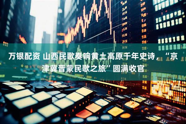 万银配资 山西民歌奏响黄土高原千年史诗，“京津冀晋蒙民歌之旅”圆满收官