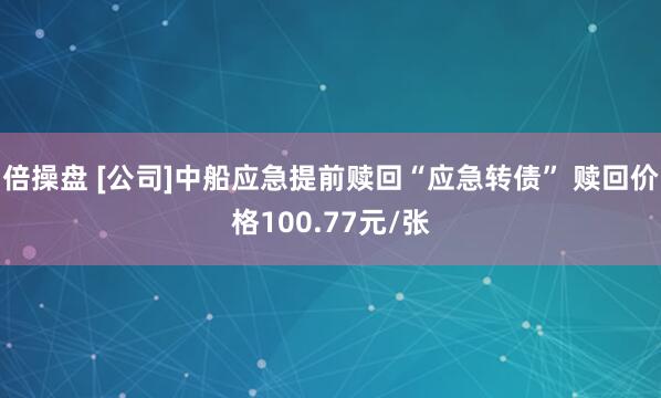 倍操盘 [公司]中船应急提前赎回“应急转债” 赎回价格100.77元/张