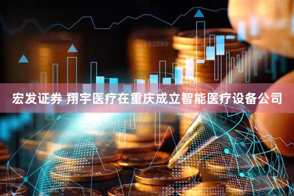 宏发证券 翔宇医疗在重庆成立智能医疗设备公司