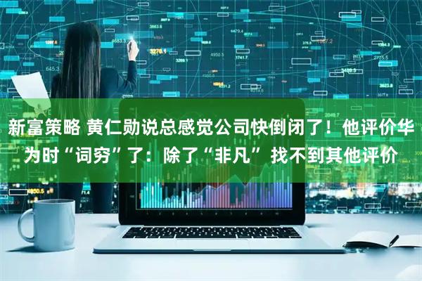 新富策略 黄仁勋说总感觉公司快倒闭了！他评价华为时“词穷”了：除了“非凡” 找不到其他评价