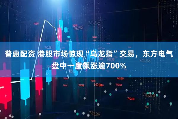 普惠配资 港股市场惊现“乌龙指”交易，东方电气盘中一度飙涨逾700%