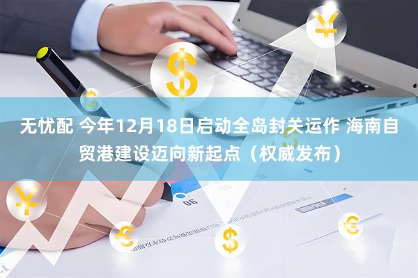 无忧配 今年12月18日启动全岛封关运作 海南自贸港建设迈向新起点（权威发布）