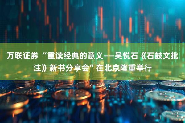 万联证券 “重读经典的意义——吴悦石《石鼓文批注》新书分享会”在北京隆重举行