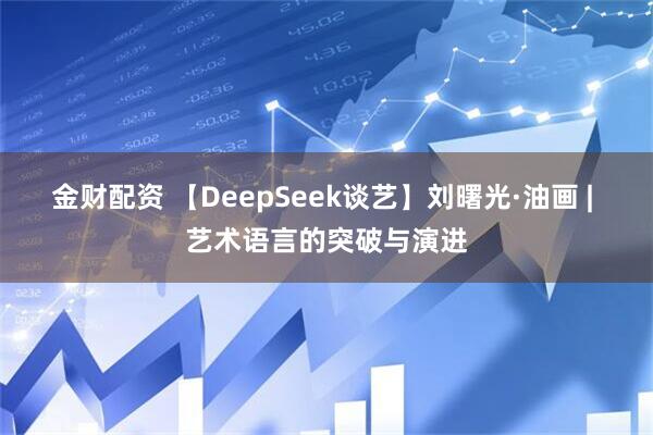 金财配资 【DeepSeek谈艺】刘曙光·油画 | 艺术语言的突破与演进
