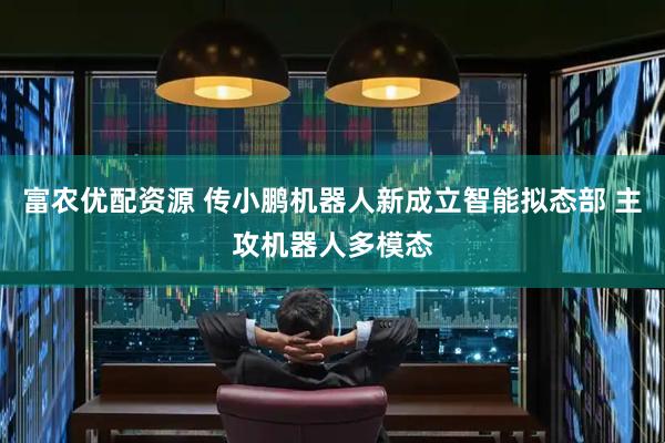 富农优配资源 传小鹏机器人新成立智能拟态部 主攻机器人多模态