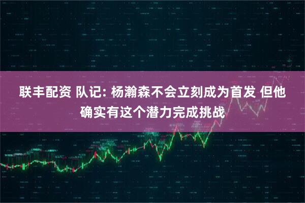 联丰配资 队记: 杨瀚森不会立刻成为首发 但他确实有这个潜力完成挑战