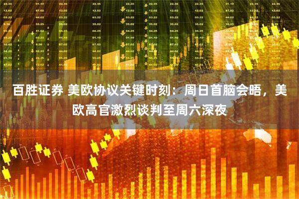 百胜证券 美欧协议关键时刻：周日首脑会晤，美欧高官激烈谈判至周六深夜