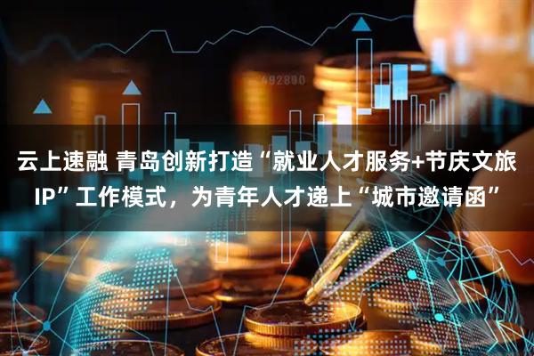 云上速融 青岛创新打造“就业人才服务+节庆文旅IP”工作模式，为青年人才递上“城市邀请函”