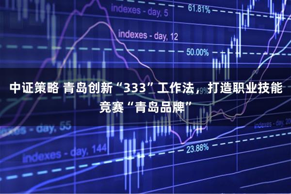 中证策略 青岛创新“333”工作法，打造职业技能竞赛“青岛品牌”