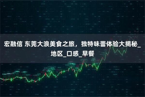 宏融信 东莞大浪美食之旅，独特味蕾体验大揭秘_地区_口感_早餐