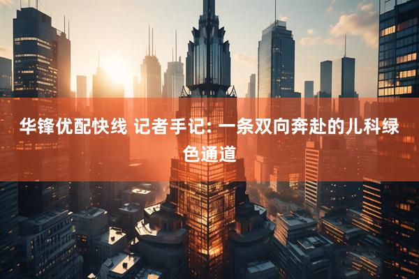 华锋优配快线 记者手记: 一条双向奔赴的儿科绿色通道