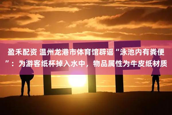 盈禾配资 温州龙港市体育馆辟谣“泳池内有粪便”：为游客纸杯掉入水中，物品属性为牛皮纸材质