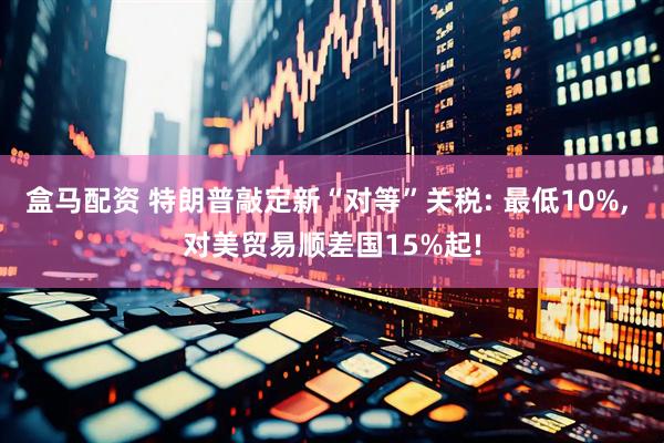盒马配资 特朗普敲定新“对等”关税: 最低10%, 对美贸易顺差国15%起!