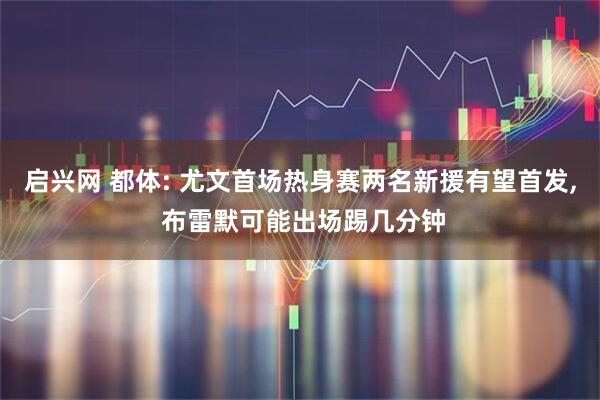 启兴网 都体: 尤文首场热身赛两名新援有望首发, 布雷默可能出场踢几分钟