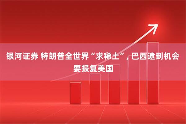 银河证券 特朗普全世界“求稀土”, 巴西逮到机会要报复美国