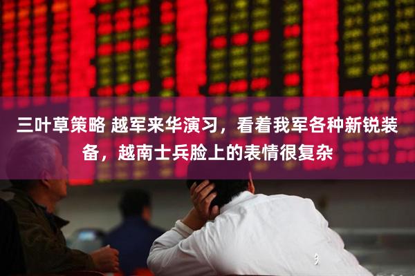 三叶草策略 越军来华演习，看着我军各种新锐装备，越南士兵脸上的表情很复杂