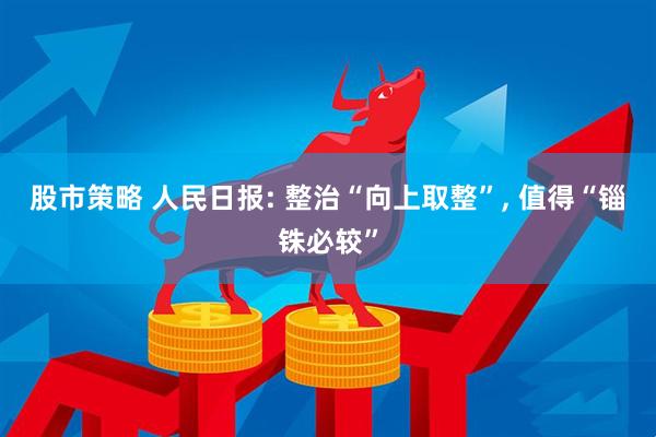 股市策略 人民日报: 整治“向上取整”, 值得“锱铢必较”
