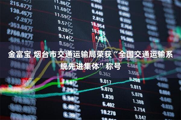 金富宝 烟台市交通运输局荣获“全国交通运输系统先进集体”称号
