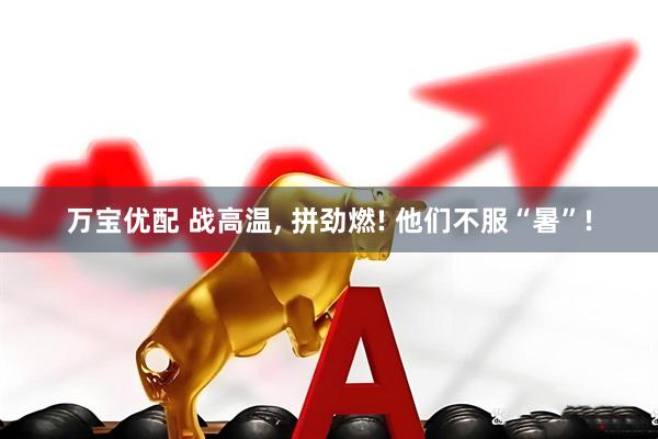 万宝优配 战高温, 拼劲燃! 他们不服“暑”!