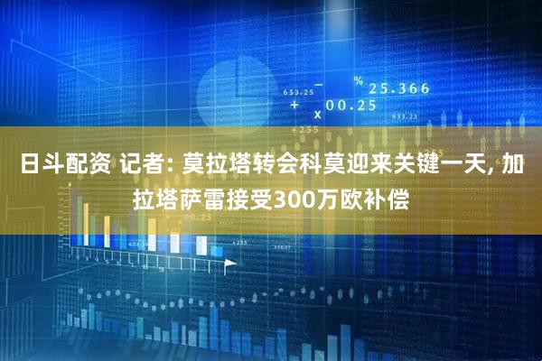 日斗配资 记者: 莫拉塔转会科莫迎来关键一天, 加拉塔萨雷接受300万欧补偿