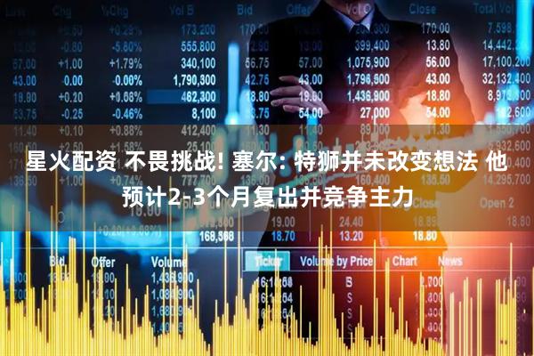 星火配资 不畏挑战! 塞尔: 特狮并未改变想法 他预计2-3个月复出并竞争主力