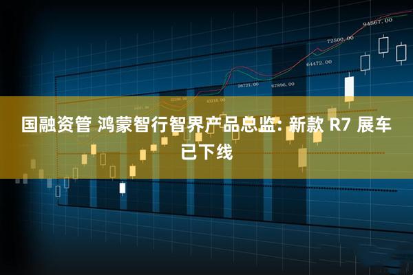 国融资管 鸿蒙智行智界产品总监: 新款 R7 展车已下线