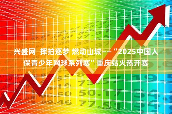 兴盛网  挥拍逐梦 燃动山城——“2025中国人保青少年网球系列赛”重庆站火热开赛