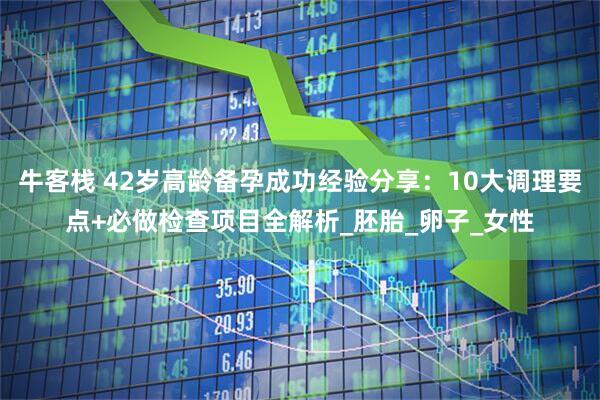 牛客栈 42岁高龄备孕成功经验分享：10大调理要点+必做检查项目全解析_胚胎_卵子_女性