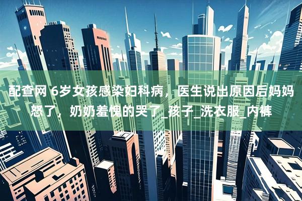 配查网 6岁女孩感染妇科病，医生说出原因后妈妈怒了，奶奶羞愧的哭了_孩子_洗衣服_内裤