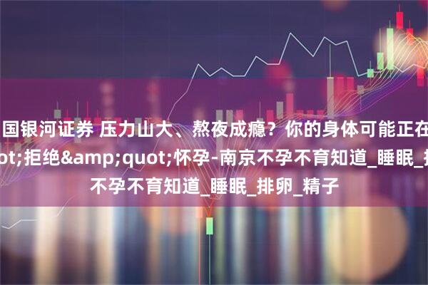 中国银河证券 压力山大、熬夜成瘾？你的身体可能正在&quot;拒绝&quot;怀孕-南京不孕不育知道_睡眠_排卵_精子