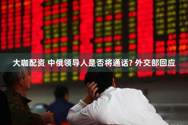 大咖配资 中俄领导人是否将通话? 外交部回应