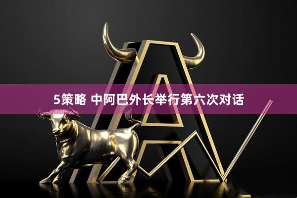 5策略 中阿巴外长举行第六次对话