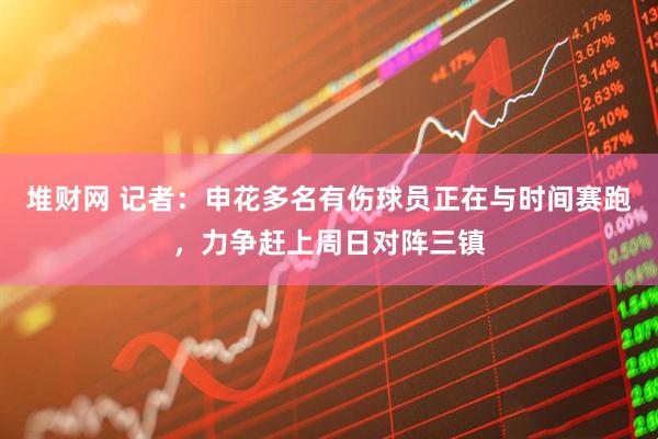 堆财网 记者：申花多名有伤球员正在与时间赛跑，力争赶上周日对阵三镇