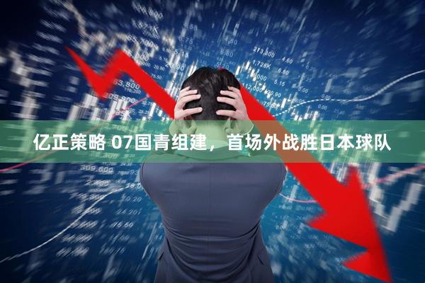 亿正策略 07国青组建，首场外战胜日本球队