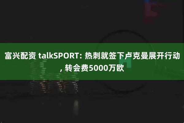 富兴配资 talkSPORT: 热刺就签下卢克曼展开行动, 转会费5000万欧
