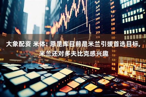 大象配资 米体: 恩昆库目前是米兰引援首选目标, 米兰还对多夫比克感兴趣